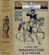 From Farm House to the White House: The life of George Washington, his boyhood, youth, manhood, public and private life and services — William Makepeace Thayer cover