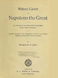 Military Career of Napoleon the Great: An Account of the Remarkable Campaigns of the "Man of Destiny"; Authentic Anecdotes of the Battlefield as Told by the Famous Marshals and Generals of the First Empire — Montgomery B. Gibbs cover