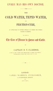 Every Man His Own Doctor: The Cold Water, Tepid Water, and Friction-Cure, as Applicable to Every Disease to Which the Human Frame Is Subject, and Also to the Cure of Disease in Horses and Cattle — R. T. (Richard Tappin) Claridge cover