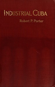Industrial Cuba: Being a Study of Present Commercial and Industrial Conditions, with Suggestions as to the Opportunities Presented in the Island for American Capital, Enterprise, and Labour — Robert P. (Robert Percival) Porter cover