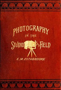 Photography in the Studio and in the Field: A Practical Manual Designed as a Companion Alike to the Professional and the Amateur Photographer — Edward M. Estabrooke cover