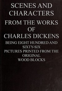 Scenes and Characters from the Works of Charles Dickens: Being Eight Hundred and Sixty-six Pictures Printed from the Original Wood Blocks — Charles Dickens cover