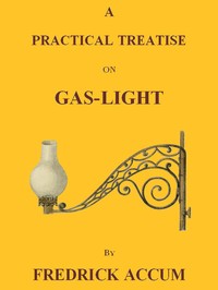 A Practical Treatise on Gas-light: Exhibiting a Summary Description of the Apparatus and Machinery Best Calculated for Illuminating Streets, Houses, and Manufactories, with Carburetted Hydrogen, or Coal-Gas, with Remarks on the Utility, Safety, and G — Friedrich Christian Accum cover