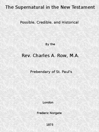 The Supernatural in the New Testament, Possible, Credible, and Historical: Or, An Examination of the Validity of Some Recent Objections Against Christianity as a Divine Revelation — C. A. (Charles Adolphus) Row cover