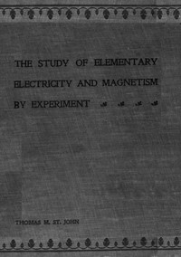 The Study of Elementary Electricity and Magnetism by Experiment: Containing Two Hundred Experiments Performed with Simple, Home-made Apparatus — Thomas M. (Thomas Matthew) St. John cover