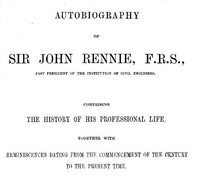 Autobiography of Sir John Rennie, F.R.S., Past President of the Institute of Civil Engineers: Comprising the history of his professional life, together with reminiscences dating from the commencement of the century to the present time. — John, Sir Rennie cover