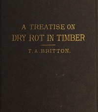 A treatise on the origin, progress, prevention, and cure of dry rot in timber : $b with remarks on the means of preserving wood from destruction by sea worms, beetles, ants, etc. — Thomas Allen Britton cover