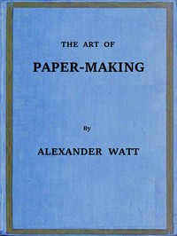 The Art of Paper-Making: A Practical Handbook of the Manufacture of Paper from Rags, Esparto, Straw, and Other Fibrous Materials, Including the Manufacture of Pulp from Wood Fibre — Alexander Watt cover
