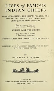 Lives of Famous Indian Chiefs: From Cofachiqui, the Indian Princess, and Powhatan; down to and including Chief Joseph and Geronimo. Also an answer, from the latest research, of the query, Whence came the Indian? Together with a number of thrillingly — Norman B. (Norman Barton) Wood cover