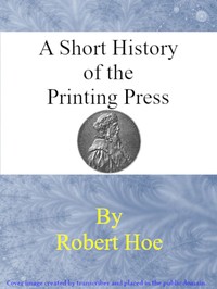 A short history of the printing press and of the improvements in printing machinery from the time of Gutenberg up to the present day — Robert Hoe cover