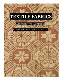 Textile Fabrics: A Descriptive Catalogue of the Collection of Church-vestments, Dresses, Silk Stuffs, Needlework and Tapestries, forming that Section of the Museum — Daniel Rock cover