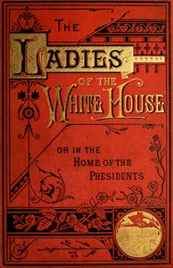 The Ladies of the White House; Or, in the Home of the Presidents: Being a Complete History of the Social and Domestic Lives of the Presidents from Washington to the Present Time—1789–1881 — Laura C. (Laura Carter) Holloway cover