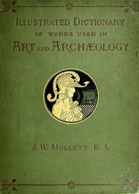 An Illustrated Dictionary of Words used in Art and Archaeology: Explaining terms frequently used in works on architecture, arms, bronzes, Christian art, colour, costume, decoration, devices, emblems, heraldry, lace, personal ornaments, pottery, paint — John W. (John William) Mollett cover