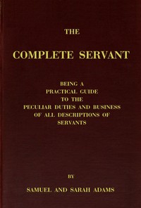 The complete servant: Being a practical guide to the peculiar duties and business of all descriptions of servants, from the housekeeper to the servant of all-work, and from the land steward to the foot-boy. With useful receipts and tables — Samuel, servant Adams cover