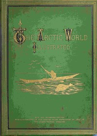 The Arctic World : $b Its plants, animals, and natural phenomena. With a historical sketch of Arctic discovery, down to the British polar expedition: 1875-76. — Anonymous cover