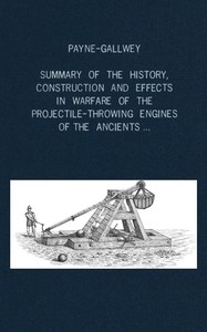 A summary of the history, construction and effects in warfare of the projectile-throwing engines of the ancients, with a treatise on the structure, power and management of Turkish and other Oriental bows of mediæval and later times — Ralph, Sir Payne-Gallwey cover