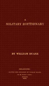 A military dictionary : $b or, Explanation of the several systems of discipline of different kinds of troops, infantry, artillery, and cavalry: the principles of fortification, and all the modern improvements in the science of tactics: comprising the — William Duane cover