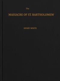 The massacre of St. Bartholomew : $b Preceded by a history of the religious wars in the reign of Charles IX — Henry White cover